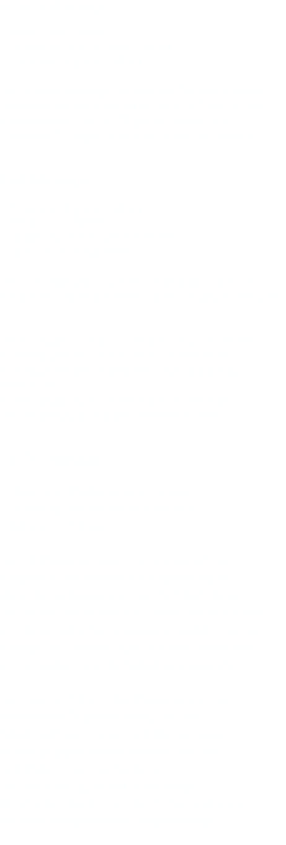 Aroma Massage  - Abbau von Stress - Linderung von Kopfschmerzen - Entspannung vom Alltag  Die Aroma Massage ist eine sanfte, wohltuende Massage mit verschiedenen Aroma Ölen. So wird zum Beispiel Jasmin Öl gegen Stress und Lavendel Öl gegen Kopfschmerzen eingesetzt.   Fuß Massage  - Entspannung vom Alltag - Abbau von Stress - Linderung von Kopfschmerzen - kann bei Asthma helfen  Die Fuß Massage stammt ursprünglich aus China,  wo sie seit mehr als 3000 Jahren angewendet wird.    Viele Organe stehen in Verbindung mit unseren Fußreflexzonen. Durch die Fußreflexzonen- massage werden erkrankte Organe günstig beeinflusst.  Fußmassage kann Schmerzen im Bereich  der Wirbelsäule und der Gelenke lindern.   Tai Öl Massage  - Lösen von Muskelverspannungen - Linderung von Rückenschmerzen - Abbau von Stress  Die Öl Massage bewirkt eine angenehme Körperlich und seelische Entspannung und  dient der Verbesserung des Wohlbefindens.  Sie fördert den Abbau von Giften und Schlacken  im Körper, wirkt hamonisierend, verleiht frische Energie bei Erschöfungszuständen, stärkt das Immunsystem und die Selbstheilungskräfte.  Die Haut wird durch die Massage und das verwendete Öl geschmeidig und zart. Gleichmäßiges Kneten und Reiben lassen Muskelgruppen wieder elastisch werden  und fördern die Durchblutung.  Die Behandlung dauert in der Regel  60 Minuten, beginnt an den Füßen und endet  mit einer entspannenden Kopfmassage.